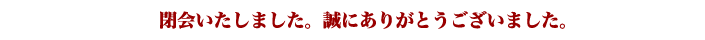 閉会しました。誠にありがとうございました。